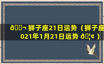 🐬 狮子座21日运势（狮子座2021年1月21日运势 🦢 ）